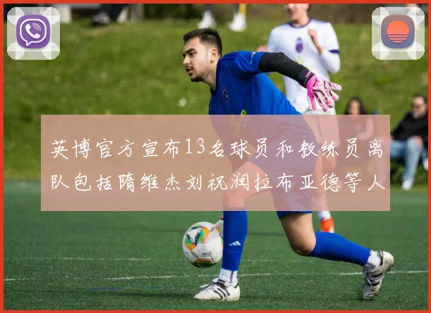 英博官方宣布13名球员和教练员离队包括隋维杰刘祝润拉布亚德等人
