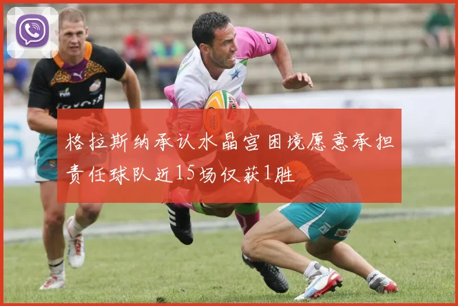 格拉斯纳承认水晶宫困境愿意承担责任球队近15场仅获1胜