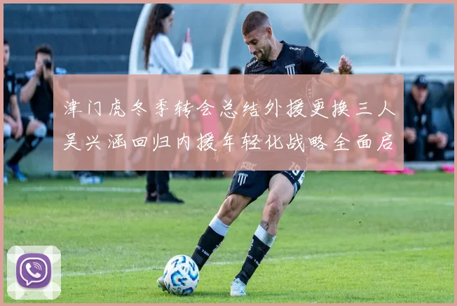 津门虎冬季转会总结外援更换三人吴兴涵回归内援年轻化战略全面启动