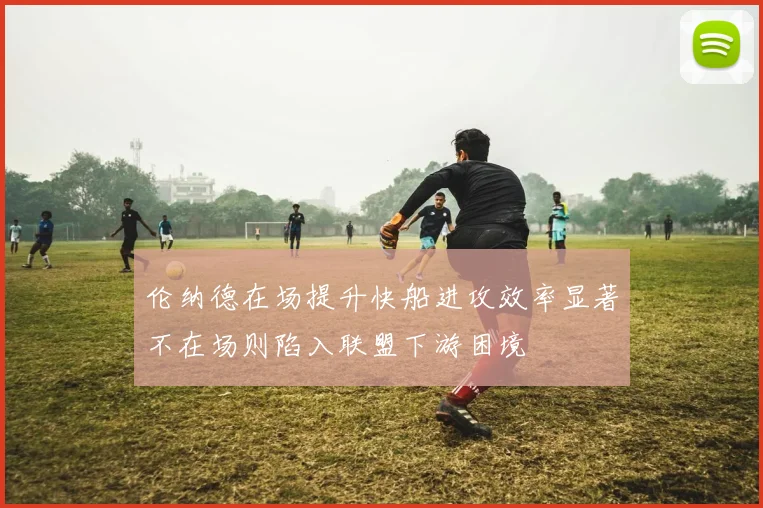 伦纳德在场提升快船进攻效率显著不在场则陷入联盟下游困境