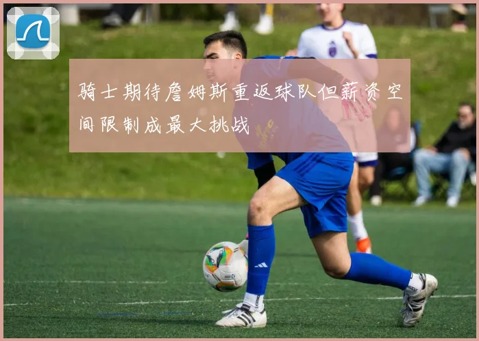 骑士期待詹姆斯重返球队但薪资空间限制成最大挑战