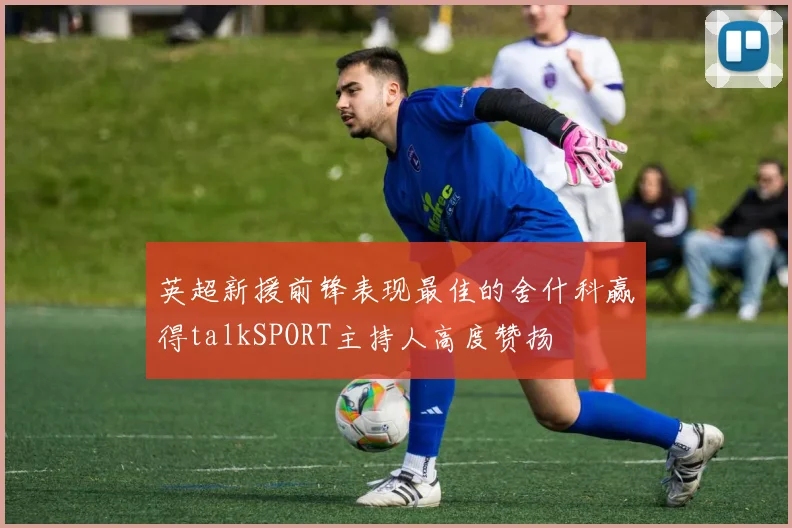 英超新援前锋表现最佳的舍什科赢得talkSPORT主持人高度赞扬