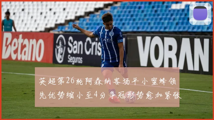 英超第26轮阿森纳客场平小蜜蜂领先优势缩小至4分争冠形势愈加紧张