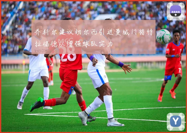 乔科尔建议切尔西引进曼城门将特拉福德以增强球队实力