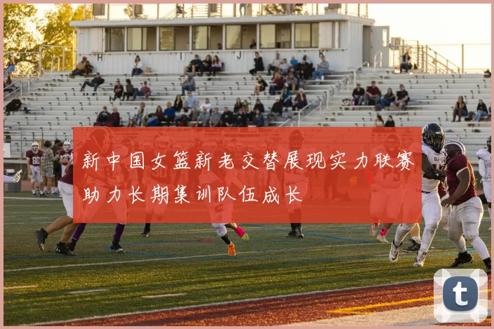 新中国女篮新老交替展现实力联赛助力长期集训队伍成长