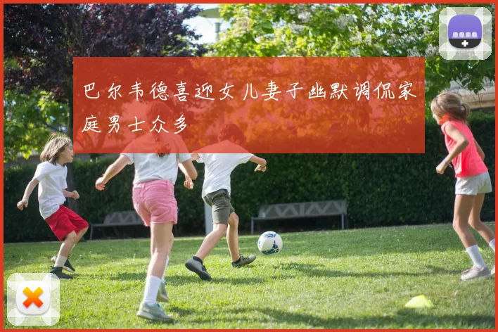 巴尔韦德喜迎女儿妻子幽默调侃家庭男士众多