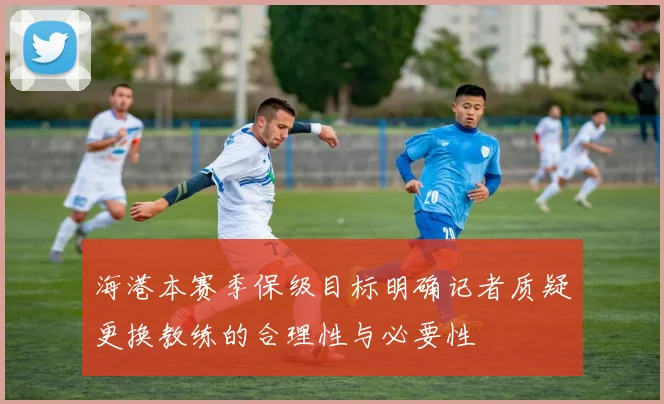 海港本赛季保级目标明确记者质疑更换教练的合理性与必要性