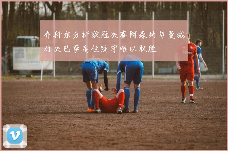 乔科尔分析欧冠决赛阿森纳与曼城对决巴萨高位防守难以取胜
