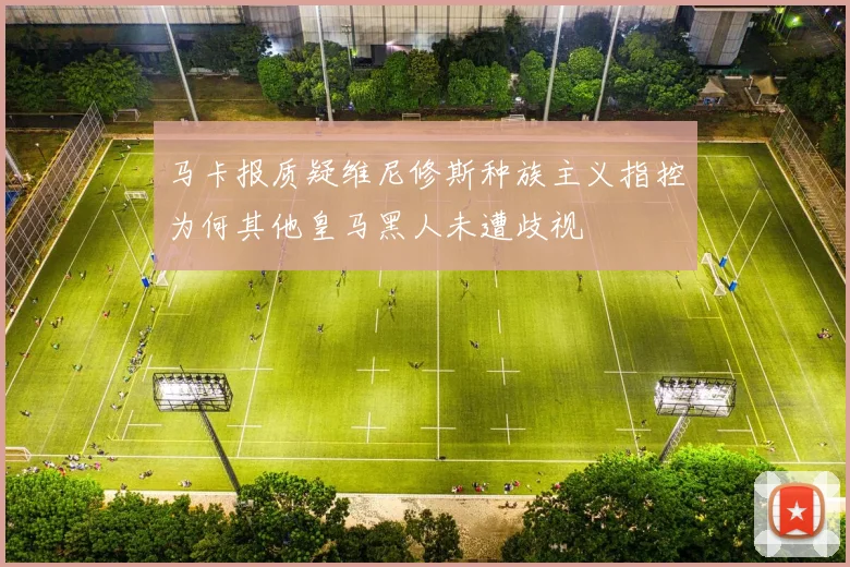 马卡报质疑维尼修斯种族主义指控为何其他皇马黑人未遭歧视