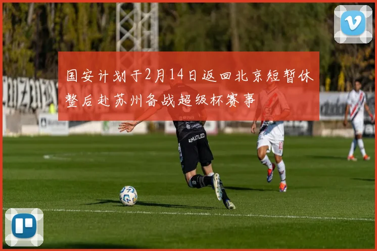 国安计划于2月14日返回北京短暂休整后赴苏州备战超级杯赛事