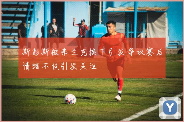 斯彭斯被弗兰克换下引发争议赛后情绪不佳引发关注