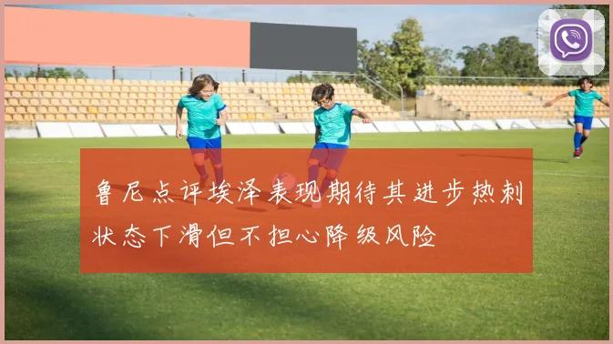 鲁尼点评埃泽表现期待其进步热刺状态下滑但不担心降级风险