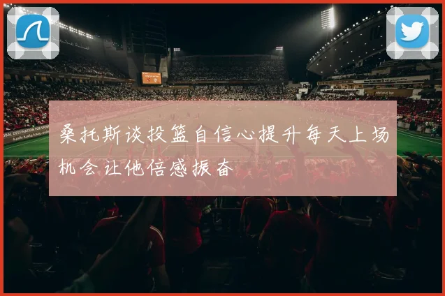 桑托斯谈投篮自信心提升每天上场机会让他倍感振奋