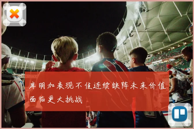 库明加表现不佳连续缺阵未来价值面临更大挑战