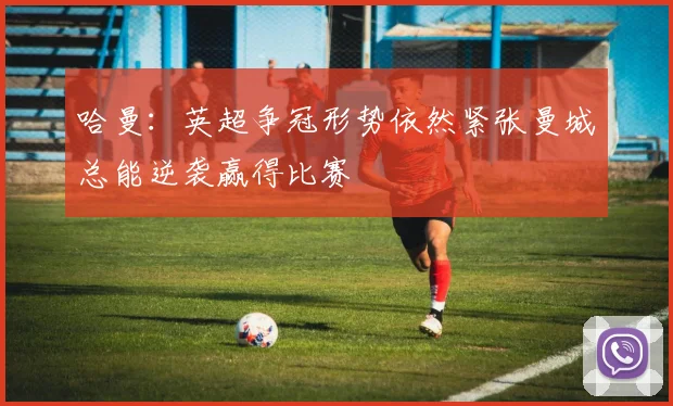 哈曼：英超争冠形势依然紧张曼城总能逆袭赢得比赛