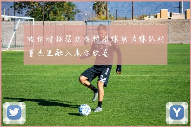 略伦特称瑟尔洛特进球助力球队对鲁杰里融入表示欣喜