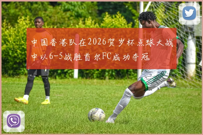 中国香港队在2026贺岁杯点球大战中以6-5战胜首尔FC成功夺冠