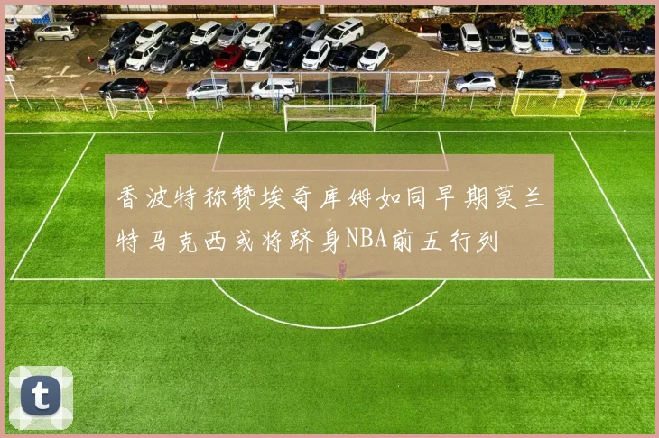 香波特称赞埃奇库姆如同早期莫兰特马克西或将跻身NBA前五行列