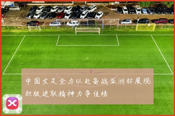 中国女足全力以赴备战亚洲杯展现积极进取精神力争佳绩
