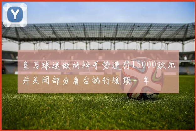 皇马球迷做纳粹手势遭罚15000欧元并关闭部分看台执行缓期一年