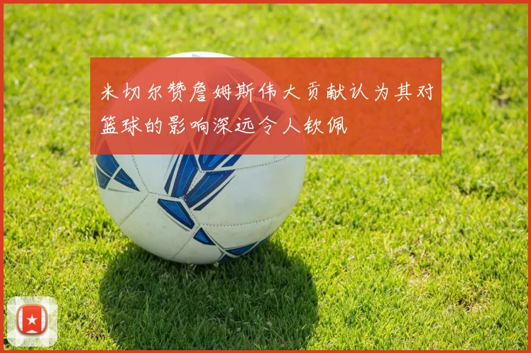 米切尔赞詹姆斯伟大贡献认为其对篮球的影响深远令人钦佩