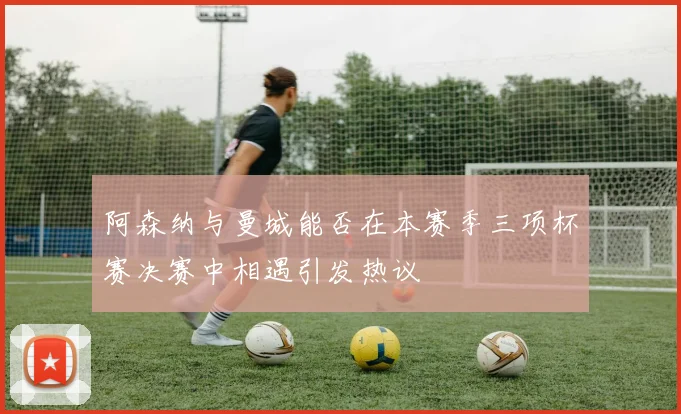 阿森纳与曼城能否在本赛季三项杯赛决赛中相遇引发热议