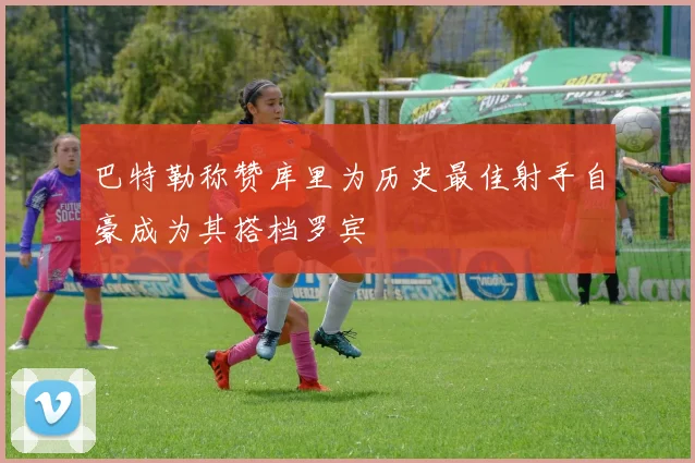 巴特勒称赞库里为历史最佳射手自豪成为其搭档罗宾