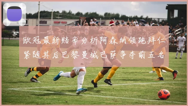 欧冠最新赔率分析阿森纳领跑拜仁紧随其后巴黎曼城巴萨争夺前五名