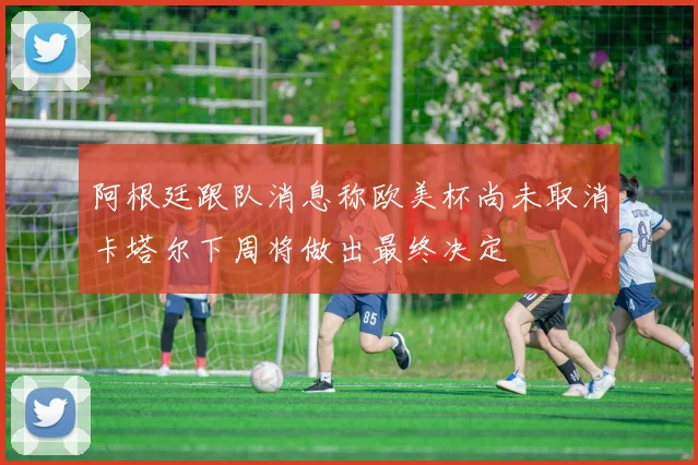 阿根廷跟队消息称欧美杯尚未取消卡塔尔下周将做出最终决定
