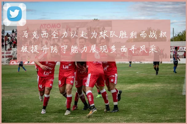 马克西全力以赴为球队胜利而战积极提升防守能力展现多面手风采