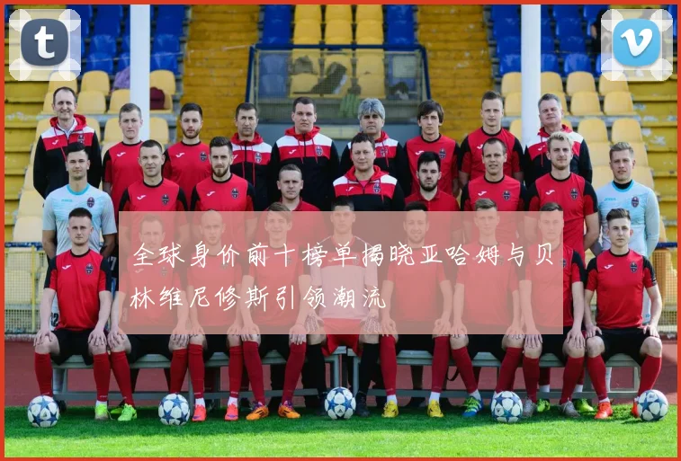 全球身价前十榜单揭晓亚哈姆与贝林维尼修斯引领潮流